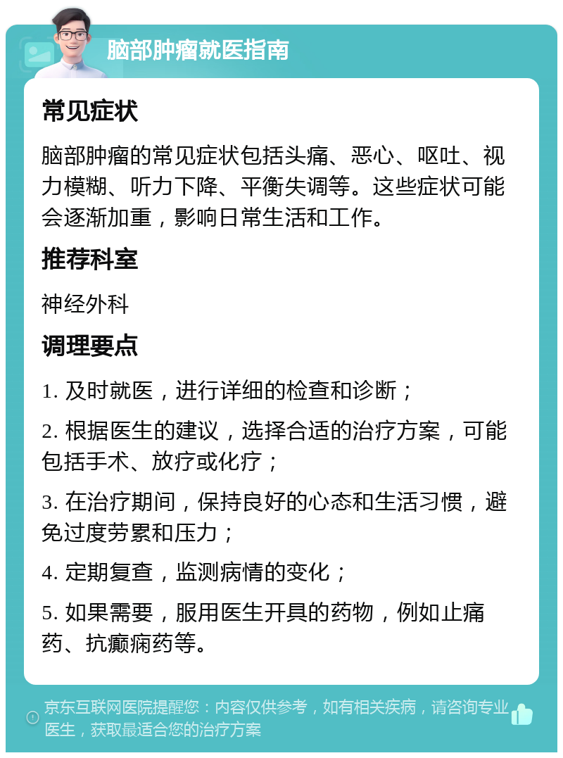 脑部肿瘤就医指南 常见症状 脑部肿瘤的常见症状包括头痛、恶心、呕吐、视力模糊、听力下降、平衡失调等。这些症状可能会逐渐加重，影响日常生活和工作。 推荐科室 神经外科 调理要点 1. 及时就医，进行详细的检查和诊断； 2. 根据医生的建议，选择合适的治疗方案，可能包括手术、放疗或化疗； 3. 在治疗期间，保持良好的心态和生活习惯，避免过度劳累和压力； 4. 定期复查，监测病情的变化； 5. 如果需要，服用医生开具的药物，例如止痛药、抗癫痫药等。