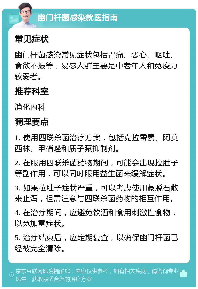 幽门杆菌感染就医指南 常见症状 幽门杆菌感染常见症状包括胃痛、恶心、呕吐、食欲不振等，易感人群主要是中老年人和免疫力较弱者。 推荐科室 消化内科 调理要点 1. 使用四联杀菌治疗方案，包括克拉霉素、阿莫西林、甲硝唑和质子泵抑制剂。 2. 在服用四联杀菌药物期间，可能会出现拉肚子等副作用，可以同时服用益生菌来缓解症状。 3. 如果拉肚子症状严重，可以考虑使用蒙脱石散来止泻，但需注意与四联杀菌药物的相互作用。 4. 在治疗期间，应避免饮酒和食用刺激性食物，以免加重症状。 5. 治疗结束后，应定期复查，以确保幽门杆菌已经被完全清除。