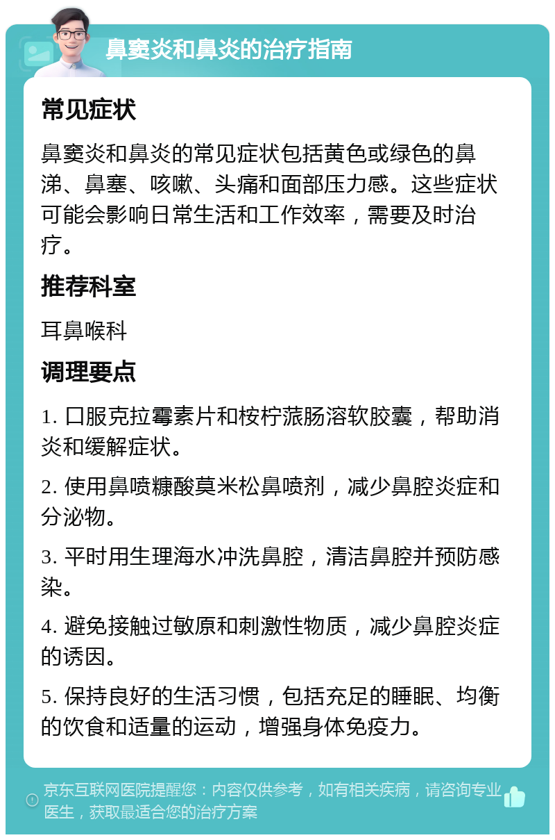 鼻窦炎和鼻炎的治疗指南 常见症状 鼻窦炎和鼻炎的常见症状包括黄色或绿色的鼻涕、鼻塞、咳嗽、头痛和面部压力感。这些症状可能会影响日常生活和工作效率，需要及时治疗。 推荐科室 耳鼻喉科 调理要点 1. 口服克拉霉素片和桉柠蒎肠溶软胶囊，帮助消炎和缓解症状。 2. 使用鼻喷糠酸莫米松鼻喷剂，减少鼻腔炎症和分泌物。 3. 平时用生理海水冲洗鼻腔，清洁鼻腔并预防感染。 4. 避免接触过敏原和刺激性物质，减少鼻腔炎症的诱因。 5. 保持良好的生活习惯，包括充足的睡眠、均衡的饮食和适量的运动，增强身体免疫力。