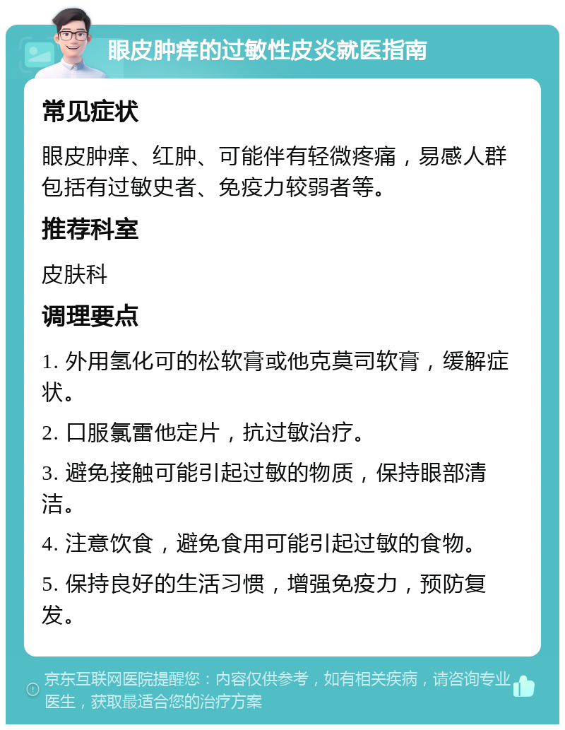 眼皮肿痒的过敏性皮炎就医指南 常见症状 眼皮肿痒、红肿、可能伴有轻微疼痛，易感人群包括有过敏史者、免疫力较弱者等。 推荐科室 皮肤科 调理要点 1. 外用氢化可的松软膏或他克莫司软膏，缓解症状。 2. 口服氯雷他定片，抗过敏治疗。 3. 避免接触可能引起过敏的物质，保持眼部清洁。 4. 注意饮食，避免食用可能引起过敏的食物。 5. 保持良好的生活习惯，增强免疫力，预防复发。