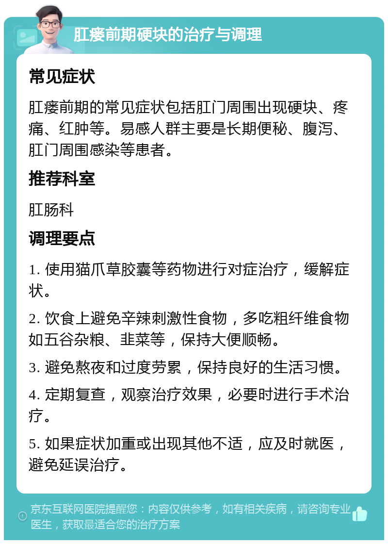 肛瘘前期硬块的治疗与调理 常见症状 肛瘘前期的常见症状包括肛门周围出现硬块、疼痛、红肿等。易感人群主要是长期便秘、腹泻、肛门周围感染等患者。 推荐科室 肛肠科 调理要点 1. 使用猫爪草胶囊等药物进行对症治疗，缓解症状。 2. 饮食上避免辛辣刺激性食物，多吃粗纤维食物如五谷杂粮、韭菜等，保持大便顺畅。 3. 避免熬夜和过度劳累，保持良好的生活习惯。 4. 定期复查，观察治疗效果，必要时进行手术治疗。 5. 如果症状加重或出现其他不适，应及时就医，避免延误治疗。