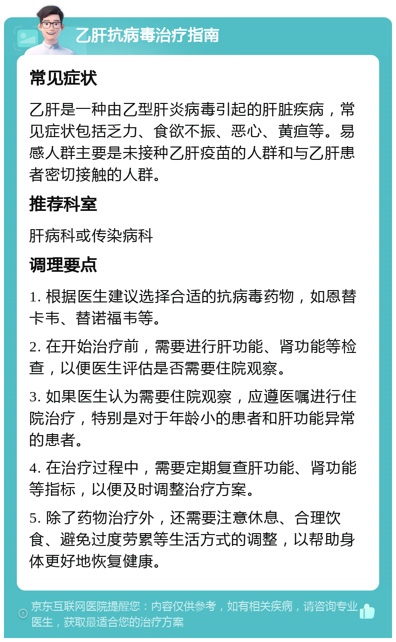 乙肝抗病毒治疗指南 常见症状 乙肝是一种由乙型肝炎病毒引起的肝脏疾病，常见症状包括乏力、食欲不振、恶心、黄疸等。易感人群主要是未接种乙肝疫苗的人群和与乙肝患者密切接触的人群。 推荐科室 肝病科或传染病科 调理要点 1. 根据医生建议选择合适的抗病毒药物，如恩替卡韦、替诺福韦等。 2. 在开始治疗前，需要进行肝功能、肾功能等检查，以便医生评估是否需要住院观察。 3. 如果医生认为需要住院观察，应遵医嘱进行住院治疗，特别是对于年龄小的患者和肝功能异常的患者。 4. 在治疗过程中，需要定期复查肝功能、肾功能等指标，以便及时调整治疗方案。 5. 除了药物治疗外，还需要注意休息、合理饮食、避免过度劳累等生活方式的调整，以帮助身体更好地恢复健康。