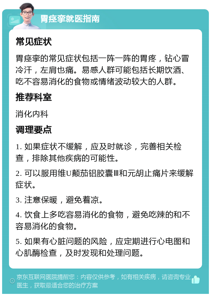 胃痉挛就医指南 常见症状 胃痉挛的常见症状包括一阵一阵的胃疼，钻心冒冷汗，左肩也痛。易感人群可能包括长期饮酒、吃不容易消化的食物或情绪波动较大的人群。 推荐科室 消化内科 调理要点 1. 如果症状不缓解，应及时就诊，完善相关检查，排除其他疾病的可能性。 2. 可以服用维U颠茄铝胶囊Ⅲ和元胡止痛片来缓解症状。 3. 注意保暖，避免着凉。 4. 饮食上多吃容易消化的食物，避免吃辣的和不容易消化的食物。 5. 如果有心脏问题的风险，应定期进行心电图和心肌酶检查，及时发现和处理问题。