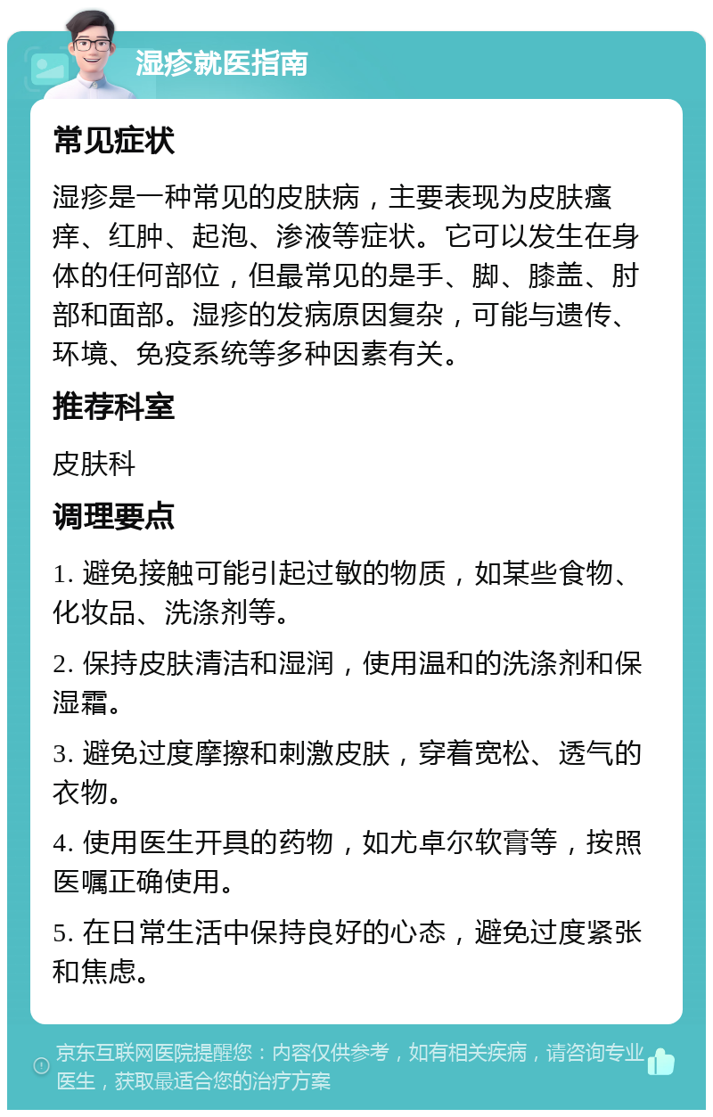 湿疹就医指南 常见症状 湿疹是一种常见的皮肤病，主要表现为皮肤瘙痒、红肿、起泡、渗液等症状。它可以发生在身体的任何部位，但最常见的是手、脚、膝盖、肘部和面部。湿疹的发病原因复杂，可能与遗传、环境、免疫系统等多种因素有关。 推荐科室 皮肤科 调理要点 1. 避免接触可能引起过敏的物质，如某些食物、化妆品、洗涤剂等。 2. 保持皮肤清洁和湿润，使用温和的洗涤剂和保湿霜。 3. 避免过度摩擦和刺激皮肤，穿着宽松、透气的衣物。 4. 使用医生开具的药物，如尤卓尔软膏等，按照医嘱正确使用。 5. 在日常生活中保持良好的心态，避免过度紧张和焦虑。