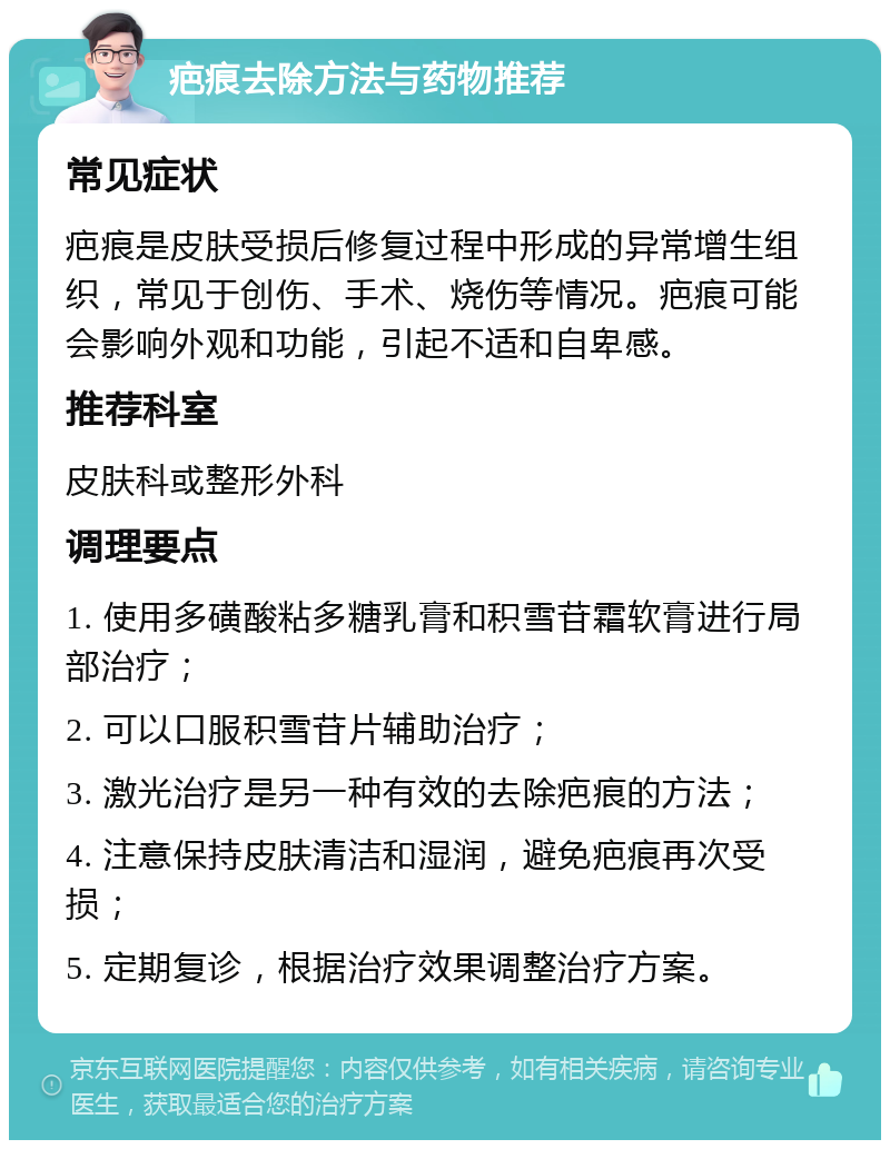 疤痕去除方法与药物推荐 常见症状 疤痕是皮肤受损后修复过程中形成的异常增生组织，常见于创伤、手术、烧伤等情况。疤痕可能会影响外观和功能，引起不适和自卑感。 推荐科室 皮肤科或整形外科 调理要点 1. 使用多磺酸粘多糖乳膏和积雪苷霜软膏进行局部治疗； 2. 可以口服积雪苷片辅助治疗； 3. 激光治疗是另一种有效的去除疤痕的方法； 4. 注意保持皮肤清洁和湿润，避免疤痕再次受损； 5. 定期复诊，根据治疗效果调整治疗方案。