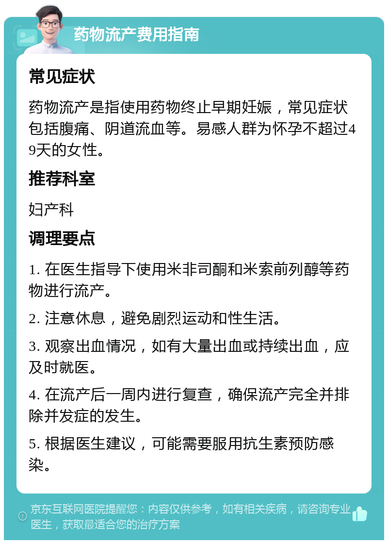 药物流产费用指南 常见症状 药物流产是指使用药物终止早期妊娠，常见症状包括腹痛、阴道流血等。易感人群为怀孕不超过49天的女性。 推荐科室 妇产科 调理要点 1. 在医生指导下使用米非司酮和米索前列醇等药物进行流产。 2. 注意休息，避免剧烈运动和性生活。 3. 观察出血情况，如有大量出血或持续出血，应及时就医。 4. 在流产后一周内进行复查，确保流产完全并排除并发症的发生。 5. 根据医生建议，可能需要服用抗生素预防感染。