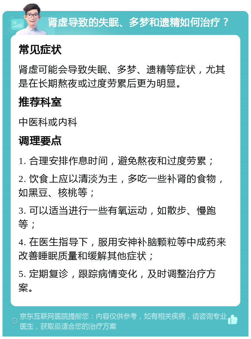 肾虚导致的失眠、多梦和遗精如何治疗？ 常见症状 肾虚可能会导致失眠、多梦、遗精等症状，尤其是在长期熬夜或过度劳累后更为明显。 推荐科室 中医科或内科 调理要点 1. 合理安排作息时间，避免熬夜和过度劳累； 2. 饮食上应以清淡为主，多吃一些补肾的食物，如黑豆、核桃等； 3. 可以适当进行一些有氧运动，如散步、慢跑等； 4. 在医生指导下，服用安神补脑颗粒等中成药来改善睡眠质量和缓解其他症状； 5. 定期复诊，跟踪病情变化，及时调整治疗方案。