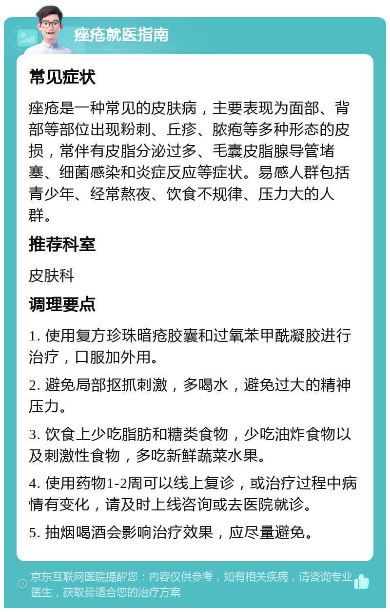 痤疮就医指南 常见症状 痤疮是一种常见的皮肤病，主要表现为面部、背部等部位出现粉刺、丘疹、脓疱等多种形态的皮损，常伴有皮脂分泌过多、毛囊皮脂腺导管堵塞、细菌感染和炎症反应等症状。易感人群包括青少年、经常熬夜、饮食不规律、压力大的人群。 推荐科室 皮肤科 调理要点 1. 使用复方珍珠暗疮胶囊和过氧苯甲酰凝胶进行治疗，口服加外用。 2. 避免局部抠抓刺激，多喝水，避免过大的精神压力。 3. 饮食上少吃脂肪和糖类食物，少吃油炸食物以及刺激性食物，多吃新鲜蔬菜水果。 4. 使用药物1-2周可以线上复诊，或治疗过程中病情有变化，请及时上线咨询或去医院就诊。 5. 抽烟喝酒会影响治疗效果，应尽量避免。