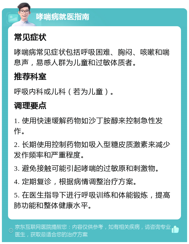 哮喘病就医指南 常见症状 哮喘病常见症状包括呼吸困难、胸闷、咳嗽和喘息声，易感人群为儿童和过敏体质者。 推荐科室 呼吸内科或儿科（若为儿童）。 调理要点 1. 使用快速缓解药物如沙丁胺醇来控制急性发作。 2. 长期使用控制药物如吸入型糖皮质激素来减少发作频率和严重程度。 3. 避免接触可能引起哮喘的过敏原和刺激物。 4. 定期复诊，根据病情调整治疗方案。 5. 在医生指导下进行呼吸训练和体能锻炼，提高肺功能和整体健康水平。