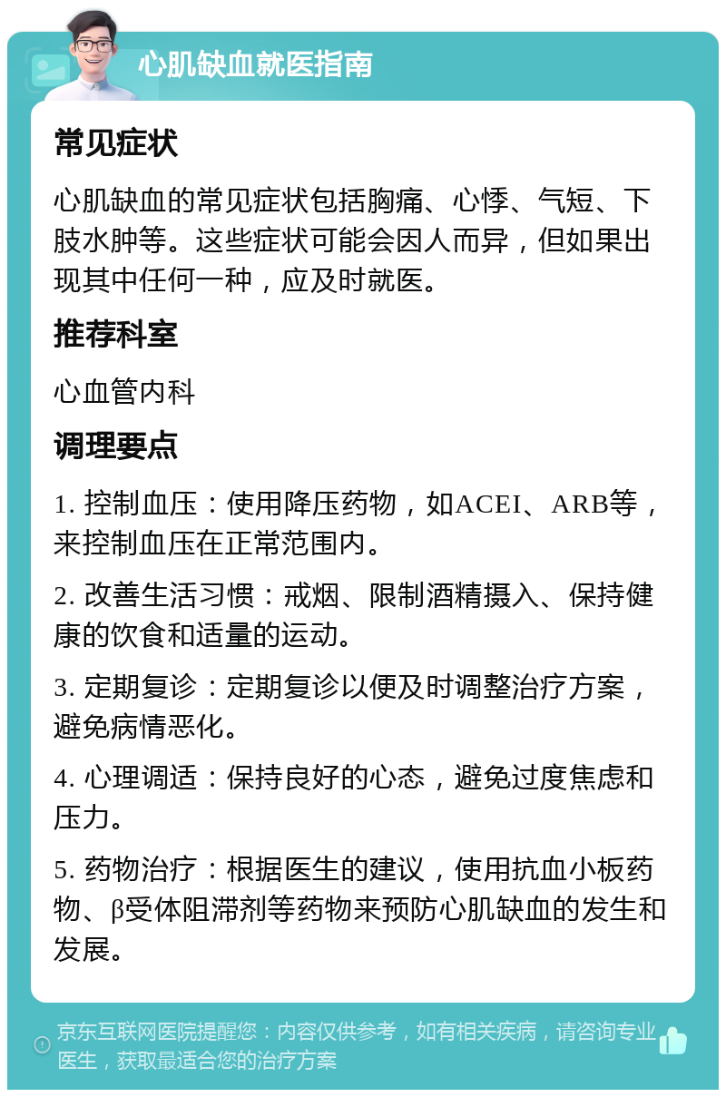 心肌缺血就医指南 常见症状 心肌缺血的常见症状包括胸痛、心悸、气短、下肢水肿等。这些症状可能会因人而异，但如果出现其中任何一种，应及时就医。 推荐科室 心血管内科 调理要点 1. 控制血压：使用降压药物，如ACEI、ARB等，来控制血压在正常范围内。 2. 改善生活习惯：戒烟、限制酒精摄入、保持健康的饮食和适量的运动。 3. 定期复诊：定期复诊以便及时调整治疗方案，避免病情恶化。 4. 心理调适：保持良好的心态，避免过度焦虑和压力。 5. 药物治疗：根据医生的建议，使用抗血小板药物、β受体阻滞剂等药物来预防心肌缺血的发生和发展。