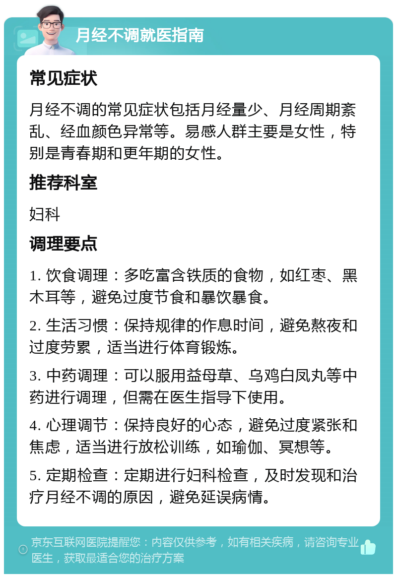 月经不调就医指南 常见症状 月经不调的常见症状包括月经量少、月经周期紊乱、经血颜色异常等。易感人群主要是女性，特别是青春期和更年期的女性。 推荐科室 妇科 调理要点 1. 饮食调理：多吃富含铁质的食物，如红枣、黑木耳等，避免过度节食和暴饮暴食。 2. 生活习惯：保持规律的作息时间，避免熬夜和过度劳累，适当进行体育锻炼。 3. 中药调理：可以服用益母草、乌鸡白凤丸等中药进行调理，但需在医生指导下使用。 4. 心理调节：保持良好的心态，避免过度紧张和焦虑，适当进行放松训练，如瑜伽、冥想等。 5. 定期检查：定期进行妇科检查，及时发现和治疗月经不调的原因，避免延误病情。