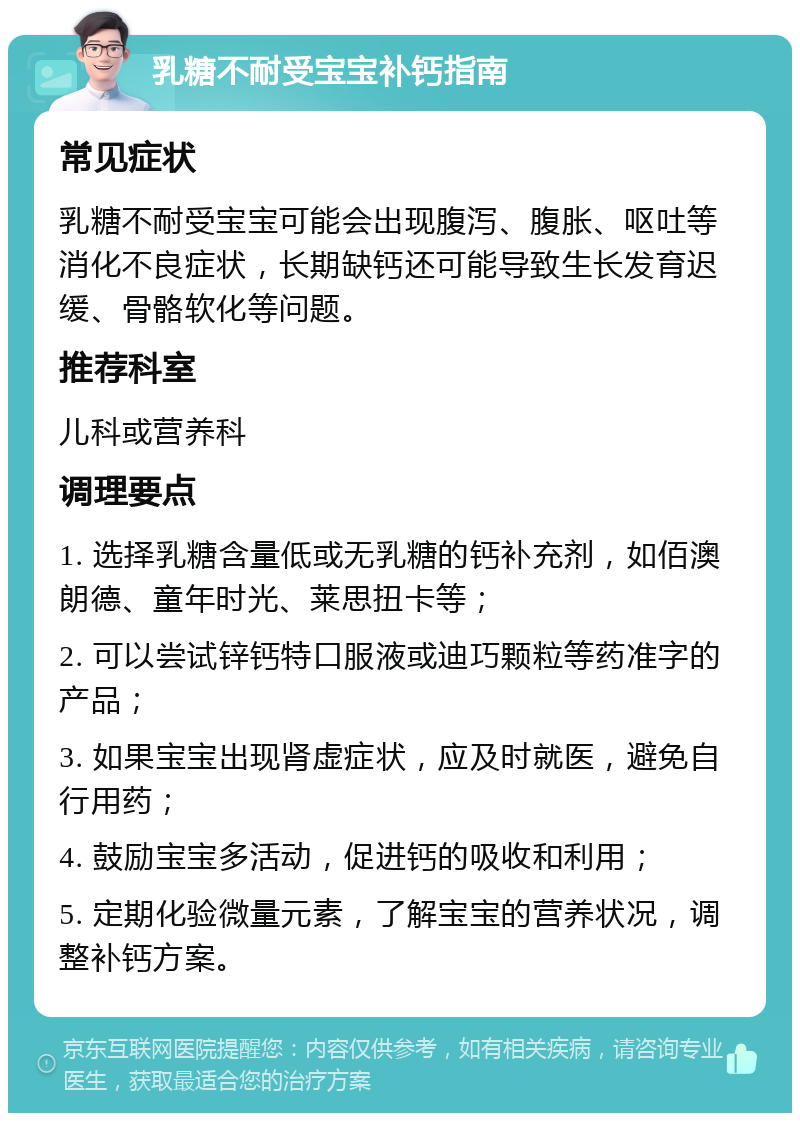 乳糖不耐受宝宝补钙指南 常见症状 乳糖不耐受宝宝可能会出现腹泻、腹胀、呕吐等消化不良症状，长期缺钙还可能导致生长发育迟缓、骨骼软化等问题。 推荐科室 儿科或营养科 调理要点 1. 选择乳糖含量低或无乳糖的钙补充剂，如佰澳朗德、童年时光、莱思扭卡等； 2. 可以尝试锌钙特口服液或迪巧颗粒等药准字的产品； 3. 如果宝宝出现肾虚症状，应及时就医，避免自行用药； 4. 鼓励宝宝多活动，促进钙的吸收和利用； 5. 定期化验微量元素，了解宝宝的营养状况，调整补钙方案。