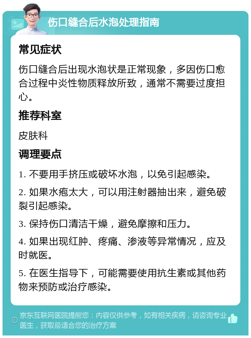 伤口缝合后水泡处理指南 常见症状 伤口缝合后出现水泡状是正常现象，多因伤口愈合过程中炎性物质释放所致，通常不需要过度担心。 推荐科室 皮肤科 调理要点 1. 不要用手挤压或破坏水泡，以免引起感染。 2. 如果水疱太大，可以用注射器抽出来，避免破裂引起感染。 3. 保持伤口清洁干燥，避免摩擦和压力。 4. 如果出现红肿、疼痛、渗液等异常情况，应及时就医。 5. 在医生指导下，可能需要使用抗生素或其他药物来预防或治疗感染。