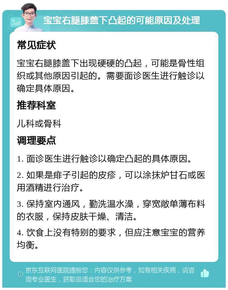 宝宝右腿膝盖下凸起的可能原因及处理 常见症状 宝宝右腿膝盖下出现硬硬的凸起，可能是骨性组织或其他原因引起的。需要面诊医生进行触诊以确定具体原因。 推荐科室 儿科或骨科 调理要点 1. 面诊医生进行触诊以确定凸起的具体原因。 2. 如果是痱子引起的皮疹，可以涂抹炉甘石或医用酒精进行治疗。 3. 保持室内通风，勤洗温水澡，穿宽敞单薄布料的衣服，保持皮肤干燥、清洁。 4. 饮食上没有特别的要求，但应注意宝宝的营养均衡。