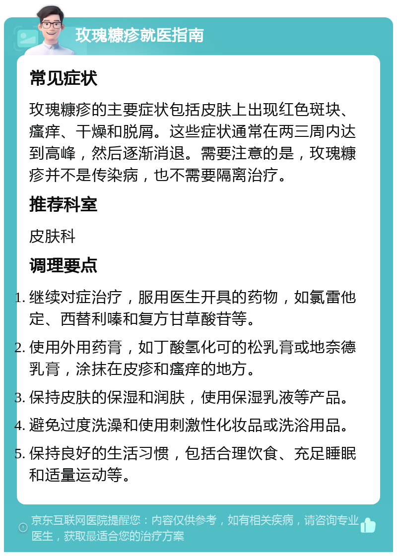 玫瑰糠疹就医指南 常见症状 玫瑰糠疹的主要症状包括皮肤上出现红色斑块、瘙痒、干燥和脱屑。这些症状通常在两三周内达到高峰，然后逐渐消退。需要注意的是，玫瑰糠疹并不是传染病，也不需要隔离治疗。 推荐科室 皮肤科 调理要点 继续对症治疗，服用医生开具的药物，如氯雷他定、西替利嗪和复方甘草酸苷等。 使用外用药膏，如丁酸氢化可的松乳膏或地奈德乳膏，涂抹在皮疹和瘙痒的地方。 保持皮肤的保湿和润肤，使用保湿乳液等产品。 避免过度洗澡和使用刺激性化妆品或洗浴用品。 保持良好的生活习惯，包括合理饮食、充足睡眠和适量运动等。