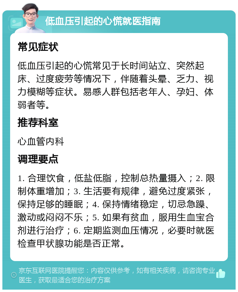 低血压引起的心慌就医指南 常见症状 低血压引起的心慌常见于长时间站立、突然起床、过度疲劳等情况下，伴随着头晕、乏力、视力模糊等症状。易感人群包括老年人、孕妇、体弱者等。 推荐科室 心血管内科 调理要点 1. 合理饮食，低盐低脂，控制总热量摄入；2. 限制体重增加；3. 生活要有规律，避免过度紧张，保持足够的睡眠；4. 保持情绪稳定，切忌急躁、激动或闷闷不乐；5. 如果有贫血，服用生血宝合剂进行治疗；6. 定期监测血压情况，必要时就医检查甲状腺功能是否正常。