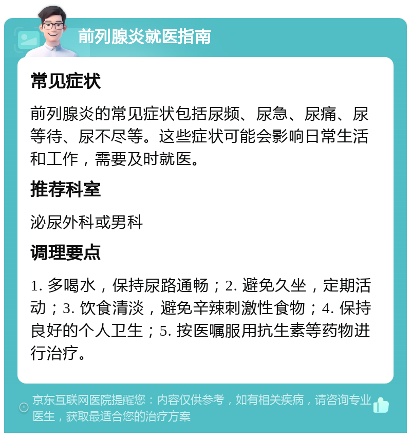 前列腺炎就医指南 常见症状 前列腺炎的常见症状包括尿频、尿急、尿痛、尿等待、尿不尽等。这些症状可能会影响日常生活和工作，需要及时就医。 推荐科室 泌尿外科或男科 调理要点 1. 多喝水，保持尿路通畅；2. 避免久坐，定期活动；3. 饮食清淡，避免辛辣刺激性食物；4. 保持良好的个人卫生；5. 按医嘱服用抗生素等药物进行治疗。