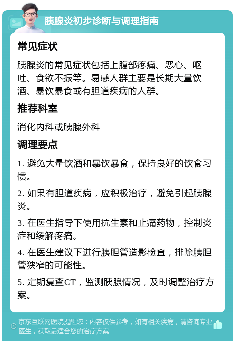 胰腺炎初步诊断与调理指南 常见症状 胰腺炎的常见症状包括上腹部疼痛、恶心、呕吐、食欲不振等。易感人群主要是长期大量饮酒、暴饮暴食或有胆道疾病的人群。 推荐科室 消化内科或胰腺外科 调理要点 1. 避免大量饮酒和暴饮暴食，保持良好的饮食习惯。 2. 如果有胆道疾病，应积极治疗，避免引起胰腺炎。 3. 在医生指导下使用抗生素和止痛药物，控制炎症和缓解疼痛。 4. 在医生建议下进行胰胆管造影检查，排除胰胆管狭窄的可能性。 5. 定期复查CT，监测胰腺情况，及时调整治疗方案。