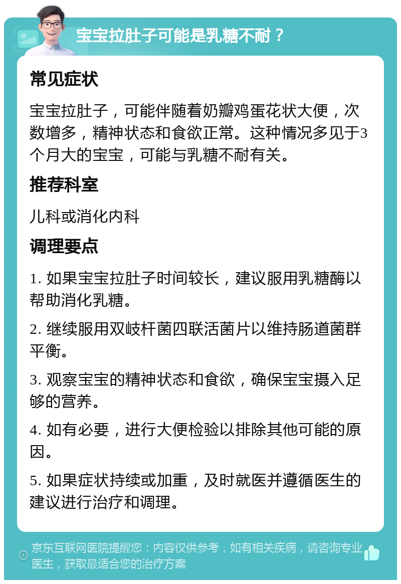 宝宝拉肚子可能是乳糖不耐？ 常见症状 宝宝拉肚子，可能伴随着奶瓣鸡蛋花状大便，次数增多，精神状态和食欲正常。这种情况多见于3个月大的宝宝，可能与乳糖不耐有关。 推荐科室 儿科或消化内科 调理要点 1. 如果宝宝拉肚子时间较长，建议服用乳糖酶以帮助消化乳糖。 2. 继续服用双岐杆菌四联活菌片以维持肠道菌群平衡。 3. 观察宝宝的精神状态和食欲，确保宝宝摄入足够的营养。 4. 如有必要，进行大便检验以排除其他可能的原因。 5. 如果症状持续或加重，及时就医并遵循医生的建议进行治疗和调理。