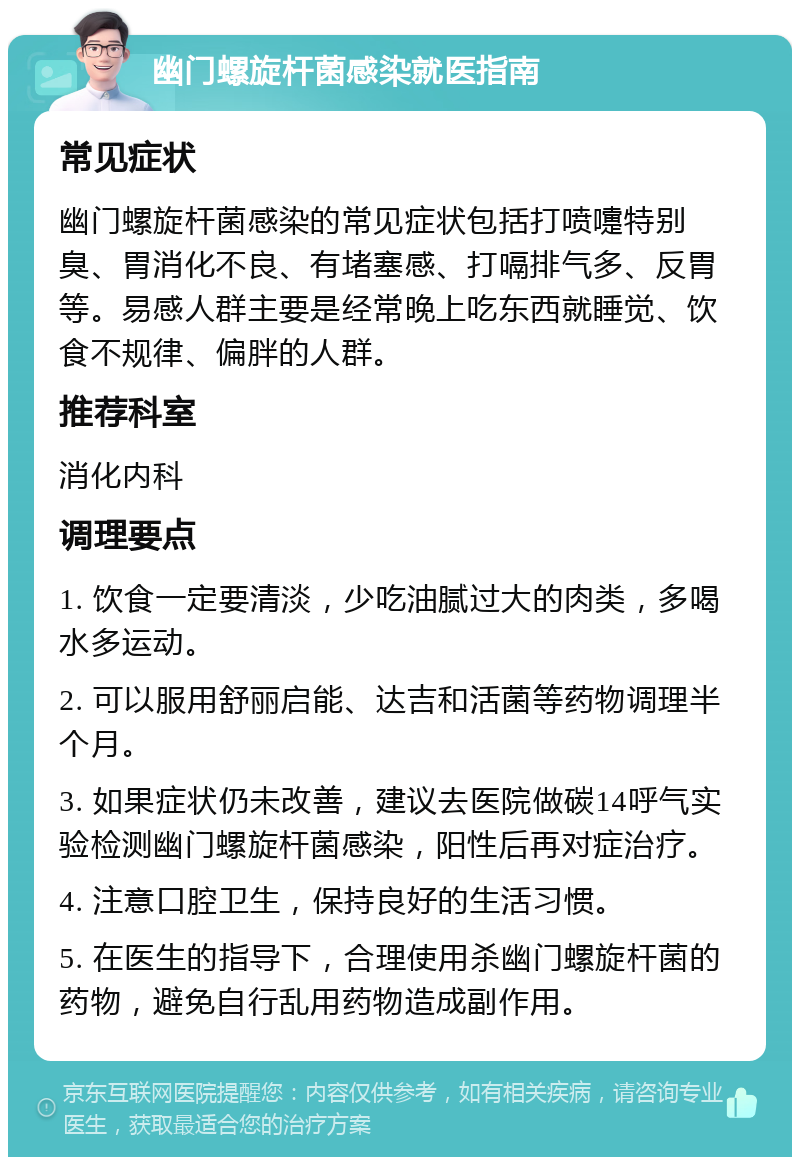 幽门螺旋杆菌感染就医指南 常见症状 幽门螺旋杆菌感染的常见症状包括打喷嚏特别臭、胃消化不良、有堵塞感、打嗝排气多、反胃等。易感人群主要是经常晚上吃东西就睡觉、饮食不规律、偏胖的人群。 推荐科室 消化内科 调理要点 1. 饮食一定要清淡，少吃油腻过大的肉类，多喝水多运动。 2. 可以服用舒丽启能、达吉和活菌等药物调理半个月。 3. 如果症状仍未改善，建议去医院做碳14呼气实验检测幽门螺旋杆菌感染，阳性后再对症治疗。 4. 注意口腔卫生，保持良好的生活习惯。 5. 在医生的指导下，合理使用杀幽门螺旋杆菌的药物，避免自行乱用药物造成副作用。