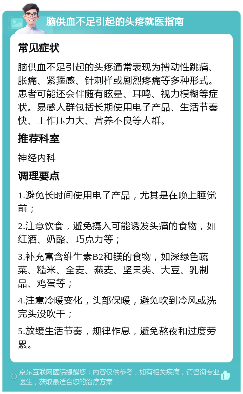 脑供血不足引起的头疼就医指南 常见症状 脑供血不足引起的头疼通常表现为搏动性跳痛、胀痛、紧箍感、针刺样或剧烈疼痛等多种形式。患者可能还会伴随有眩晕、耳鸣、视力模糊等症状。易感人群包括长期使用电子产品、生活节奏快、工作压力大、营养不良等人群。 推荐科室 神经内科 调理要点 1.避免长时间使用电子产品，尤其是在晚上睡觉前； 2.注意饮食，避免摄入可能诱发头痛的食物，如红酒、奶酪、巧克力等； 3.补充富含维生素B2和镁的食物，如深绿色蔬菜、糙米、全麦、燕麦、坚果类、大豆、乳制品、鸡蛋等； 4.注意冷暖变化，头部保暖，避免吹到冷风或洗完头没吹干； 5.放缓生活节奏，规律作息，避免熬夜和过度劳累。