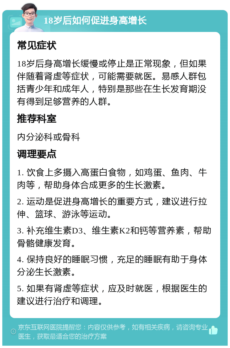 18岁后如何促进身高增长 常见症状 18岁后身高增长缓慢或停止是正常现象，但如果伴随着肾虚等症状，可能需要就医。易感人群包括青少年和成年人，特别是那些在生长发育期没有得到足够营养的人群。 推荐科室 内分泌科或骨科 调理要点 1. 饮食上多摄入高蛋白食物，如鸡蛋、鱼肉、牛肉等，帮助身体合成更多的生长激素。 2. 运动是促进身高增长的重要方式，建议进行拉伸、篮球、游泳等运动。 3. 补充维生素D3、维生素K2和钙等营养素，帮助骨骼健康发育。 4. 保持良好的睡眠习惯，充足的睡眠有助于身体分泌生长激素。 5. 如果有肾虚等症状，应及时就医，根据医生的建议进行治疗和调理。