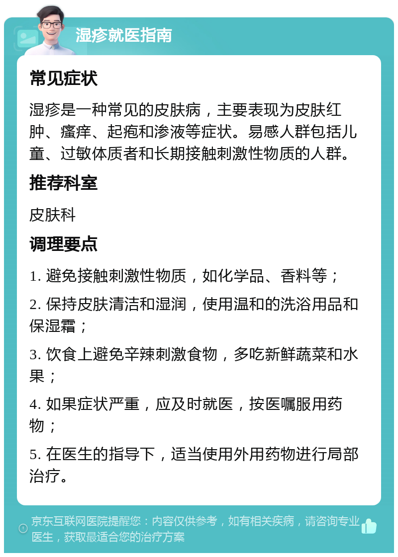 湿疹就医指南 常见症状 湿疹是一种常见的皮肤病，主要表现为皮肤红肿、瘙痒、起疱和渗液等症状。易感人群包括儿童、过敏体质者和长期接触刺激性物质的人群。 推荐科室 皮肤科 调理要点 1. 避免接触刺激性物质，如化学品、香料等； 2. 保持皮肤清洁和湿润，使用温和的洗浴用品和保湿霜； 3. 饮食上避免辛辣刺激食物，多吃新鲜蔬菜和水果； 4. 如果症状严重，应及时就医，按医嘱服用药物； 5. 在医生的指导下，适当使用外用药物进行局部治疗。