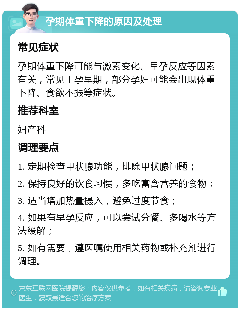 孕期体重下降的原因及处理 常见症状 孕期体重下降可能与激素变化、早孕反应等因素有关，常见于孕早期，部分孕妇可能会出现体重下降、食欲不振等症状。 推荐科室 妇产科 调理要点 1. 定期检查甲状腺功能，排除甲状腺问题； 2. 保持良好的饮食习惯，多吃富含营养的食物； 3. 适当增加热量摄入，避免过度节食； 4. 如果有早孕反应，可以尝试分餐、多喝水等方法缓解； 5. 如有需要，遵医嘱使用相关药物或补充剂进行调理。