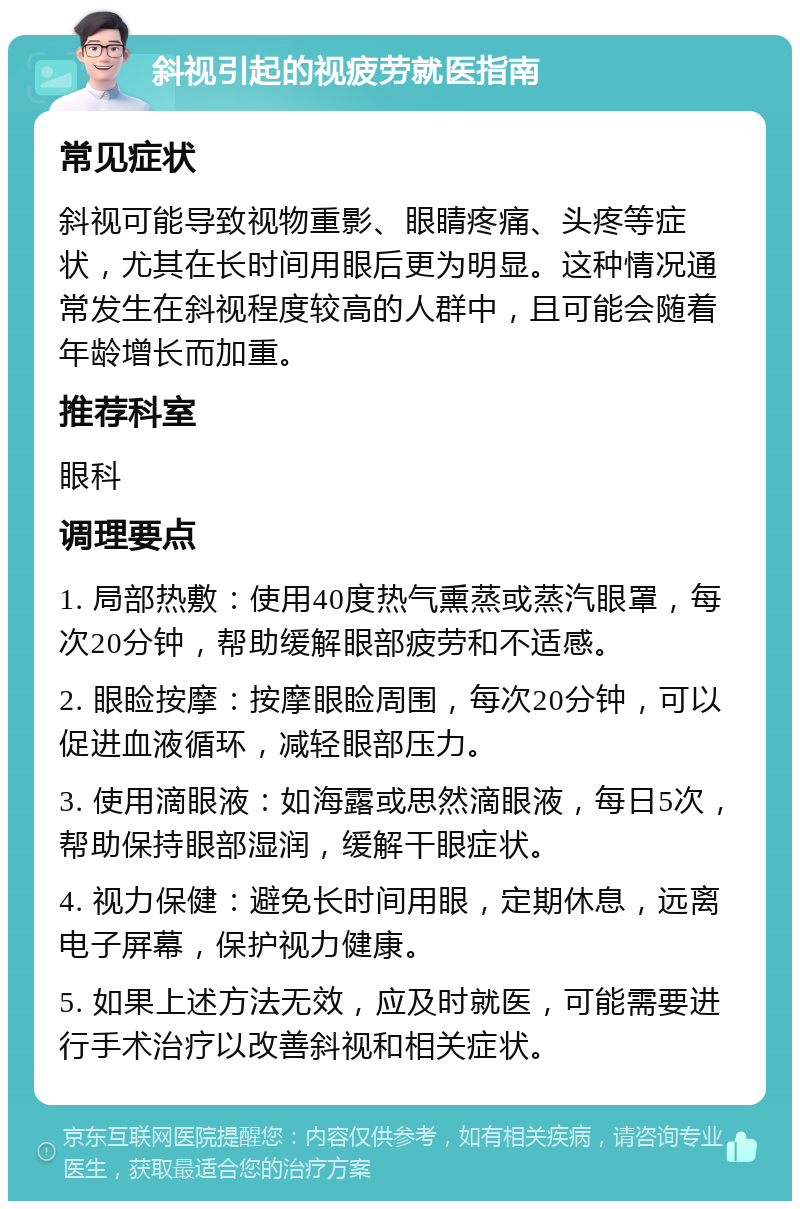 斜视引起的视疲劳就医指南 常见症状 斜视可能导致视物重影、眼睛疼痛、头疼等症状，尤其在长时间用眼后更为明显。这种情况通常发生在斜视程度较高的人群中，且可能会随着年龄增长而加重。 推荐科室 眼科 调理要点 1. 局部热敷：使用40度热气熏蒸或蒸汽眼罩，每次20分钟，帮助缓解眼部疲劳和不适感。 2. 眼睑按摩：按摩眼睑周围，每次20分钟，可以促进血液循环，减轻眼部压力。 3. 使用滴眼液：如海露或思然滴眼液，每日5次，帮助保持眼部湿润，缓解干眼症状。 4. 视力保健：避免长时间用眼，定期休息，远离电子屏幕，保护视力健康。 5. 如果上述方法无效，应及时就医，可能需要进行手术治疗以改善斜视和相关症状。