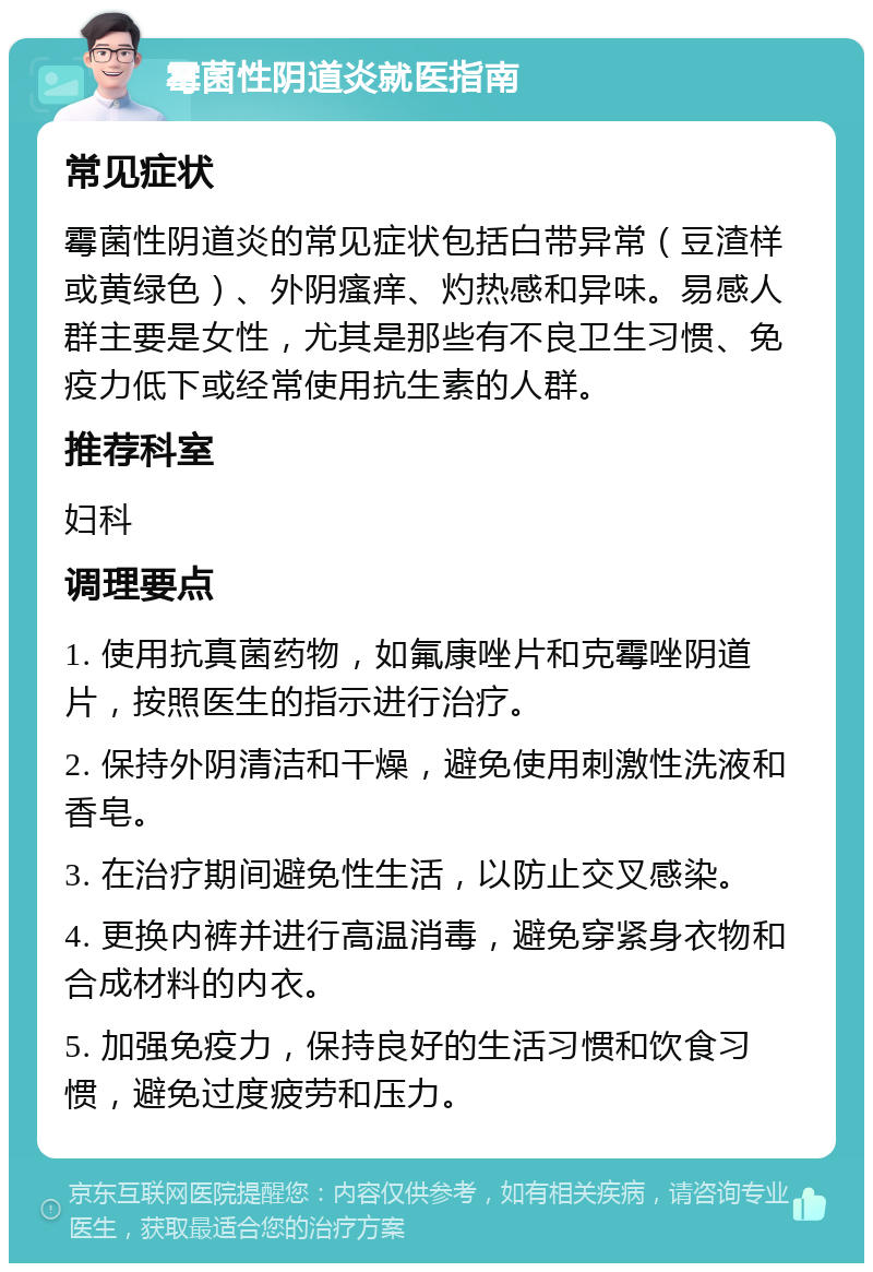 霉菌性阴道炎就医指南 常见症状 霉菌性阴道炎的常见症状包括白带异常（豆渣样或黄绿色）、外阴瘙痒、灼热感和异味。易感人群主要是女性，尤其是那些有不良卫生习惯、免疫力低下或经常使用抗生素的人群。 推荐科室 妇科 调理要点 1. 使用抗真菌药物，如氟康唑片和克霉唑阴道片，按照医生的指示进行治疗。 2. 保持外阴清洁和干燥，避免使用刺激性洗液和香皂。 3. 在治疗期间避免性生活，以防止交叉感染。 4. 更换内裤并进行高温消毒，避免穿紧身衣物和合成材料的内衣。 5. 加强免疫力，保持良好的生活习惯和饮食习惯，避免过度疲劳和压力。