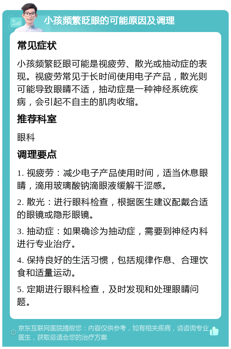 小孩频繁眨眼的可能原因及调理 常见症状 小孩频繁眨眼可能是视疲劳、散光或抽动症的表现。视疲劳常见于长时间使用电子产品，散光则可能导致眼睛不适，抽动症是一种神经系统疾病，会引起不自主的肌肉收缩。 推荐科室 眼科 调理要点 1. 视疲劳：减少电子产品使用时间，适当休息眼睛，滴用玻璃酸钠滴眼液缓解干涩感。 2. 散光：进行眼科检查，根据医生建议配戴合适的眼镜或隐形眼镜。 3. 抽动症：如果确诊为抽动症，需要到神经内科进行专业治疗。 4. 保持良好的生活习惯，包括规律作息、合理饮食和适量运动。 5. 定期进行眼科检查，及时发现和处理眼睛问题。