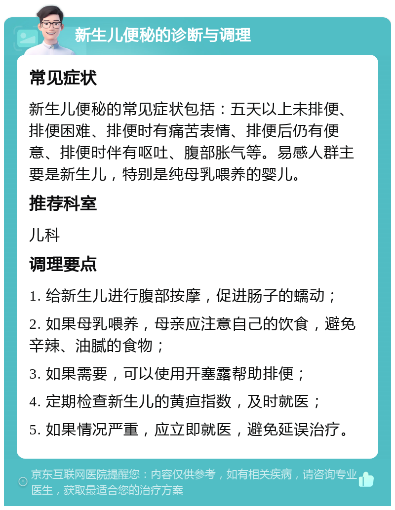 新生儿便秘的诊断与调理 常见症状 新生儿便秘的常见症状包括：五天以上未排便、排便困难、排便时有痛苦表情、排便后仍有便意、排便时伴有呕吐、腹部胀气等。易感人群主要是新生儿，特别是纯母乳喂养的婴儿。 推荐科室 儿科 调理要点 1. 给新生儿进行腹部按摩，促进肠子的蠕动； 2. 如果母乳喂养，母亲应注意自己的饮食，避免辛辣、油腻的食物； 3. 如果需要，可以使用开塞露帮助排便； 4. 定期检查新生儿的黄疸指数，及时就医； 5. 如果情况严重，应立即就医，避免延误治疗。