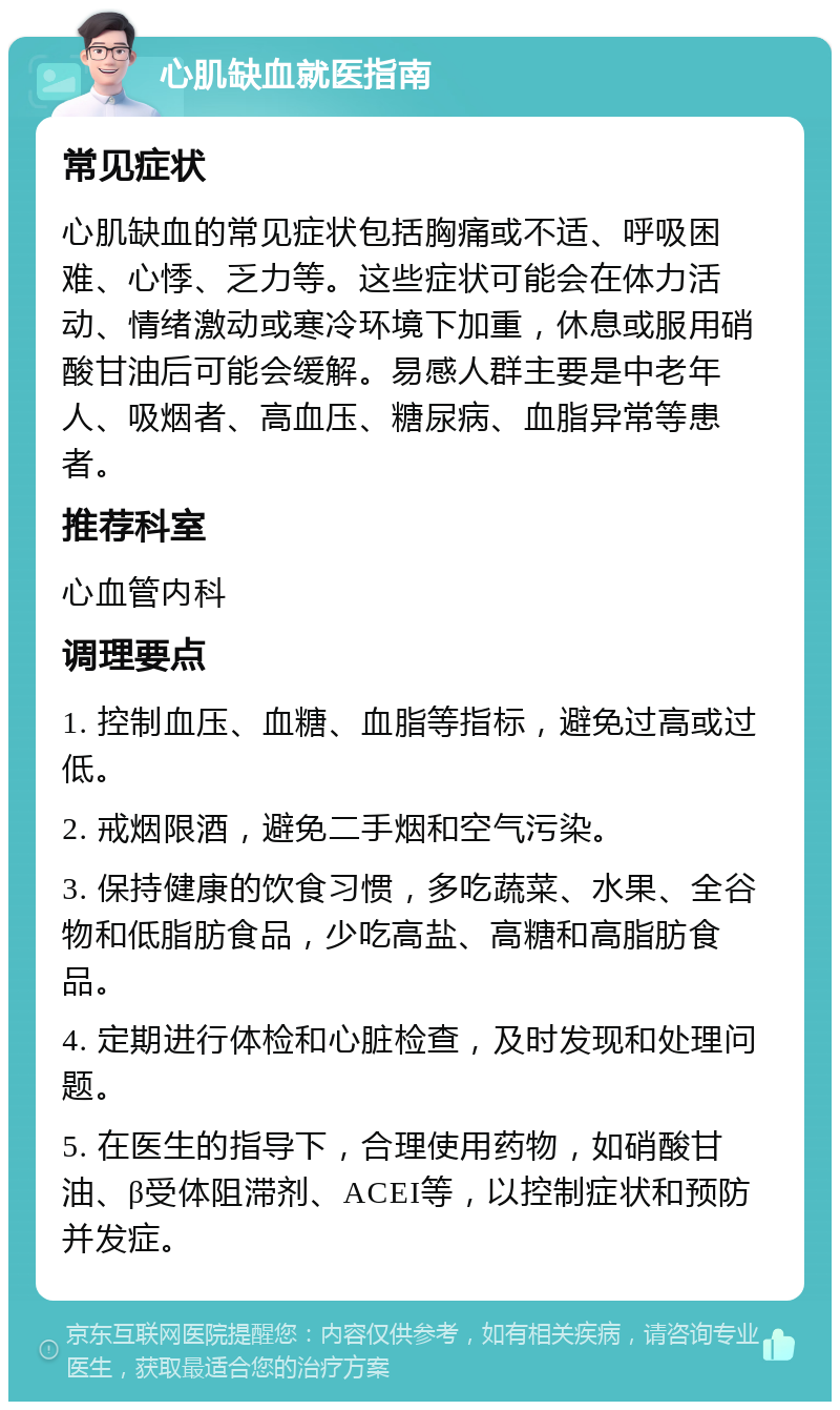 心肌缺血就医指南 常见症状 心肌缺血的常见症状包括胸痛或不适、呼吸困难、心悸、乏力等。这些症状可能会在体力活动、情绪激动或寒冷环境下加重，休息或服用硝酸甘油后可能会缓解。易感人群主要是中老年人、吸烟者、高血压、糖尿病、血脂异常等患者。 推荐科室 心血管内科 调理要点 1. 控制血压、血糖、血脂等指标，避免过高或过低。 2. 戒烟限酒，避免二手烟和空气污染。 3. 保持健康的饮食习惯，多吃蔬菜、水果、全谷物和低脂肪食品，少吃高盐、高糖和高脂肪食品。 4. 定期进行体检和心脏检查，及时发现和处理问题。 5. 在医生的指导下，合理使用药物，如硝酸甘油、β受体阻滞剂、ACEI等，以控制症状和预防并发症。