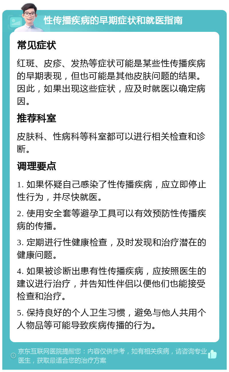 性传播疾病的早期症状和就医指南 常见症状 红斑、皮疹、发热等症状可能是某些性传播疾病的早期表现，但也可能是其他皮肤问题的结果。因此，如果出现这些症状，应及时就医以确定病因。 推荐科室 皮肤科、性病科等科室都可以进行相关检查和诊断。 调理要点 1. 如果怀疑自己感染了性传播疾病，应立即停止性行为，并尽快就医。 2. 使用安全套等避孕工具可以有效预防性传播疾病的传播。 3. 定期进行性健康检查，及时发现和治疗潜在的健康问题。 4. 如果被诊断出患有性传播疾病，应按照医生的建议进行治疗，并告知性伴侣以便他们也能接受检查和治疗。 5. 保持良好的个人卫生习惯，避免与他人共用个人物品等可能导致疾病传播的行为。