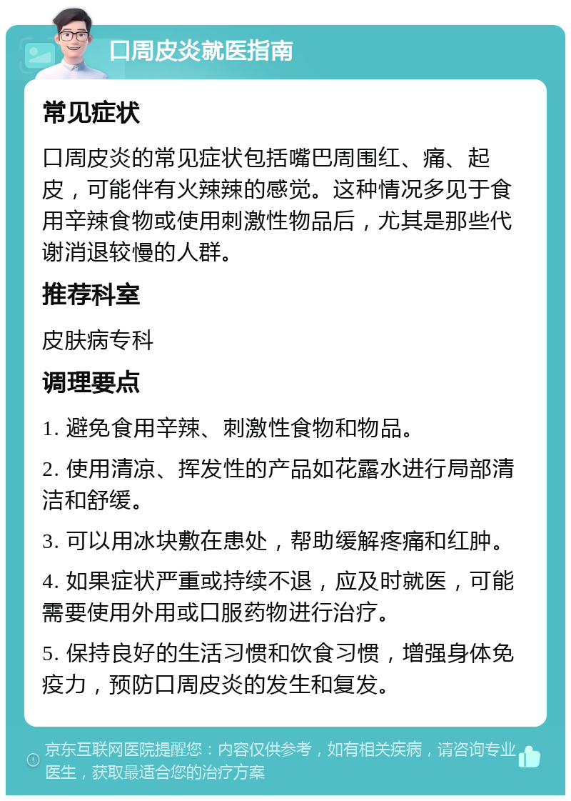 口周皮炎就医指南 常见症状 口周皮炎的常见症状包括嘴巴周围红、痛、起皮，可能伴有火辣辣的感觉。这种情况多见于食用辛辣食物或使用刺激性物品后，尤其是那些代谢消退较慢的人群。 推荐科室 皮肤病专科 调理要点 1. 避免食用辛辣、刺激性食物和物品。 2. 使用清凉、挥发性的产品如花露水进行局部清洁和舒缓。 3. 可以用冰块敷在患处，帮助缓解疼痛和红肿。 4. 如果症状严重或持续不退，应及时就医，可能需要使用外用或口服药物进行治疗。 5. 保持良好的生活习惯和饮食习惯，增强身体免疫力，预防口周皮炎的发生和复发。