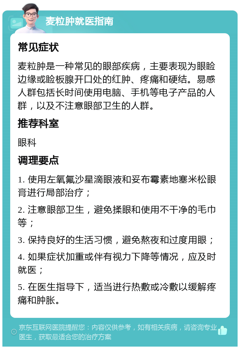 麦粒肿就医指南 常见症状 麦粒肿是一种常见的眼部疾病，主要表现为眼睑边缘或睑板腺开口处的红肿、疼痛和硬结。易感人群包括长时间使用电脑、手机等电子产品的人群，以及不注意眼部卫生的人群。 推荐科室 眼科 调理要点 1. 使用左氧氟沙星滴眼液和妥布霉素地塞米松眼膏进行局部治疗； 2. 注意眼部卫生，避免揉眼和使用不干净的毛巾等； 3. 保持良好的生活习惯，避免熬夜和过度用眼； 4. 如果症状加重或伴有视力下降等情况，应及时就医； 5. 在医生指导下，适当进行热敷或冷敷以缓解疼痛和肿胀。