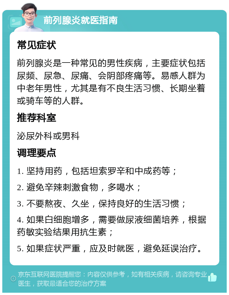 前列腺炎就医指南 常见症状 前列腺炎是一种常见的男性疾病，主要症状包括尿频、尿急、尿痛、会阴部疼痛等。易感人群为中老年男性，尤其是有不良生活习惯、长期坐着或骑车等的人群。 推荐科室 泌尿外科或男科 调理要点 1. 坚持用药，包括坦索罗辛和中成药等； 2. 避免辛辣刺激食物，多喝水； 3. 不要熬夜、久坐，保持良好的生活习惯； 4. 如果白细胞增多，需要做尿液细菌培养，根据药敏实验结果用抗生素； 5. 如果症状严重，应及时就医，避免延误治疗。