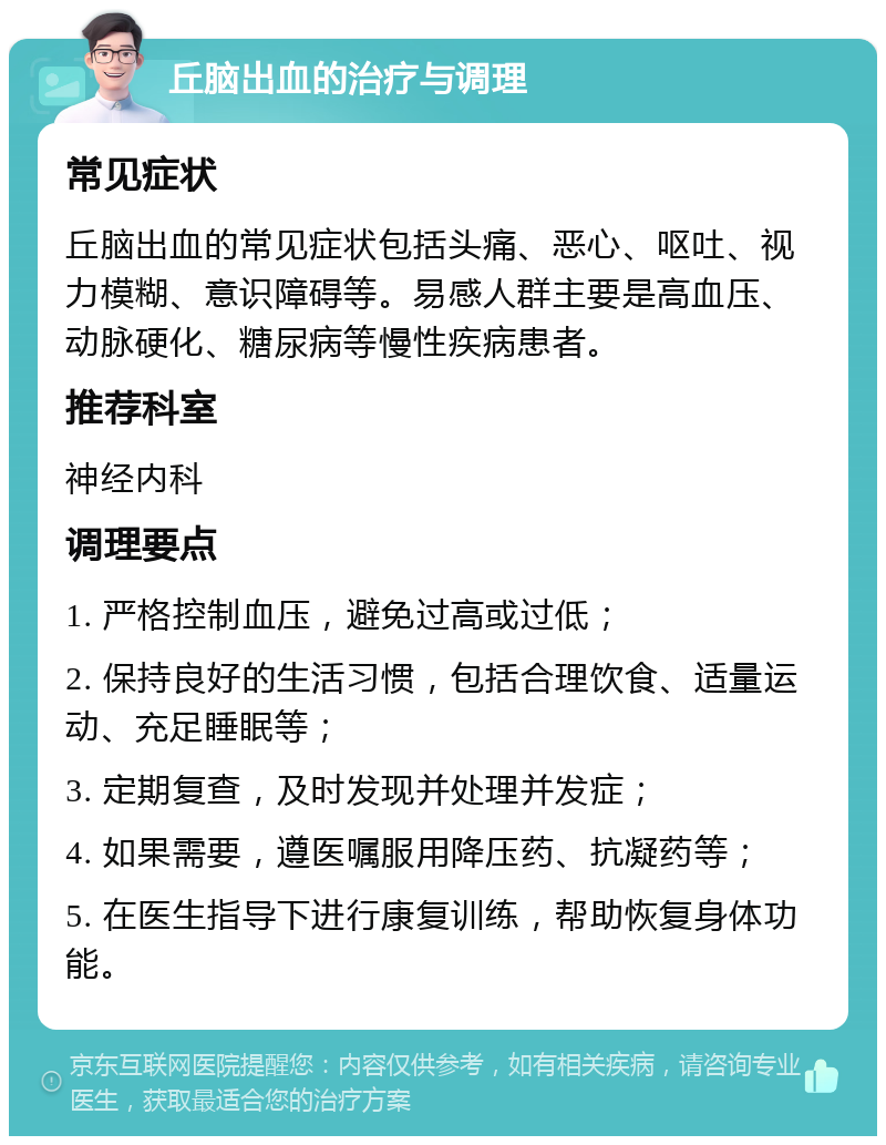 丘脑出血的治疗与调理 常见症状 丘脑出血的常见症状包括头痛、恶心、呕吐、视力模糊、意识障碍等。易感人群主要是高血压、动脉硬化、糖尿病等慢性疾病患者。 推荐科室 神经内科 调理要点 1. 严格控制血压，避免过高或过低； 2. 保持良好的生活习惯，包括合理饮食、适量运动、充足睡眠等； 3. 定期复查，及时发现并处理并发症； 4. 如果需要，遵医嘱服用降压药、抗凝药等； 5. 在医生指导下进行康复训练，帮助恢复身体功能。