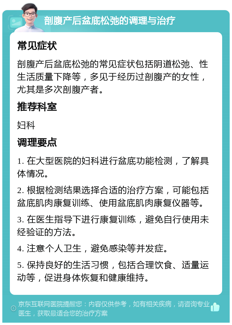 剖腹产后盆底松弛的调理与治疗 常见症状 剖腹产后盆底松弛的常见症状包括阴道松弛、性生活质量下降等，多见于经历过剖腹产的女性，尤其是多次剖腹产者。 推荐科室 妇科 调理要点 1. 在大型医院的妇科进行盆底功能检测，了解具体情况。 2. 根据检测结果选择合适的治疗方案，可能包括盆底肌肉康复训练、使用盆底肌肉康复仪器等。 3. 在医生指导下进行康复训练，避免自行使用未经验证的方法。 4. 注意个人卫生，避免感染等并发症。 5. 保持良好的生活习惯，包括合理饮食、适量运动等，促进身体恢复和健康维持。