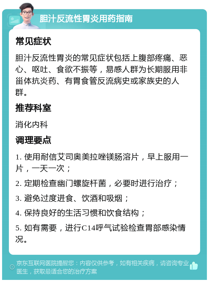 胆汁反流性胃炎用药指南 常见症状 胆汁反流性胃炎的常见症状包括上腹部疼痛、恶心、呕吐、食欲不振等，易感人群为长期服用非甾体抗炎药、有胃食管反流病史或家族史的人群。 推荐科室 消化内科 调理要点 1. 使用耐信艾司奥美拉唑镁肠溶片，早上服用一片，一天一次； 2. 定期检查幽门螺旋杆菌，必要时进行治疗； 3. 避免过度进食、饮酒和吸烟； 4. 保持良好的生活习惯和饮食结构； 5. 如有需要，进行C14呼气试验检查胃部感染情况。