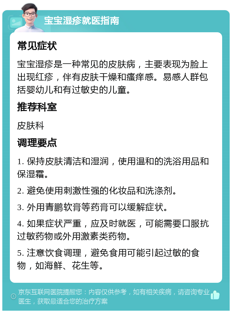 宝宝湿疹就医指南 常见症状 宝宝湿疹是一种常见的皮肤病，主要表现为脸上出现红疹，伴有皮肤干燥和瘙痒感。易感人群包括婴幼儿和有过敏史的儿童。 推荐科室 皮肤科 调理要点 1. 保持皮肤清洁和湿润，使用温和的洗浴用品和保湿霜。 2. 避免使用刺激性强的化妆品和洗涤剂。 3. 外用青鹏软膏等药膏可以缓解症状。 4. 如果症状严重，应及时就医，可能需要口服抗过敏药物或外用激素类药物。 5. 注意饮食调理，避免食用可能引起过敏的食物，如海鲜、花生等。