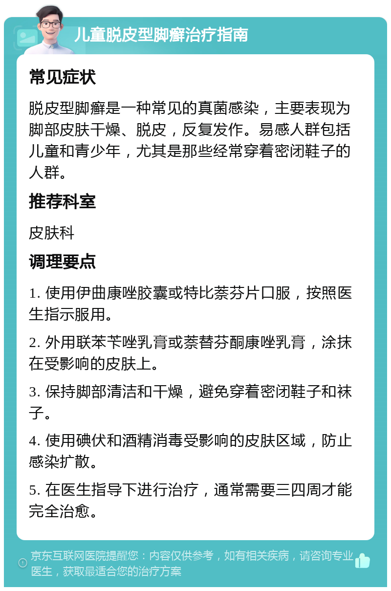 儿童脱皮型脚癣治疗指南 常见症状 脱皮型脚癣是一种常见的真菌感染，主要表现为脚部皮肤干燥、脱皮，反复发作。易感人群包括儿童和青少年，尤其是那些经常穿着密闭鞋子的人群。 推荐科室 皮肤科 调理要点 1. 使用伊曲康唑胶囊或特比萘芬片口服，按照医生指示服用。 2. 外用联苯苄唑乳膏或萘替芬酮康唑乳膏，涂抹在受影响的皮肤上。 3. 保持脚部清洁和干燥，避免穿着密闭鞋子和袜子。 4. 使用碘伏和酒精消毒受影响的皮肤区域，防止感染扩散。 5. 在医生指导下进行治疗，通常需要三四周才能完全治愈。