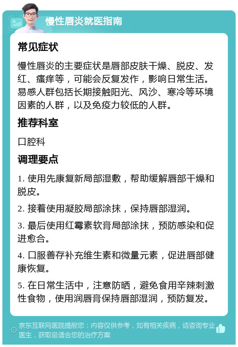 慢性唇炎就医指南 常见症状 慢性唇炎的主要症状是唇部皮肤干燥、脱皮、发红、瘙痒等，可能会反复发作，影响日常生活。易感人群包括长期接触阳光、风沙、寒冷等环境因素的人群，以及免疫力较低的人群。 推荐科室 口腔科 调理要点 1. 使用先康复新局部湿敷，帮助缓解唇部干燥和脱皮。 2. 接着使用凝胶局部涂抹，保持唇部湿润。 3. 最后使用红霉素软膏局部涂抹，预防感染和促进愈合。 4. 口服善存补充维生素和微量元素，促进唇部健康恢复。 5. 在日常生活中，注意防晒，避免食用辛辣刺激性食物，使用润唇膏保持唇部湿润，预防复发。