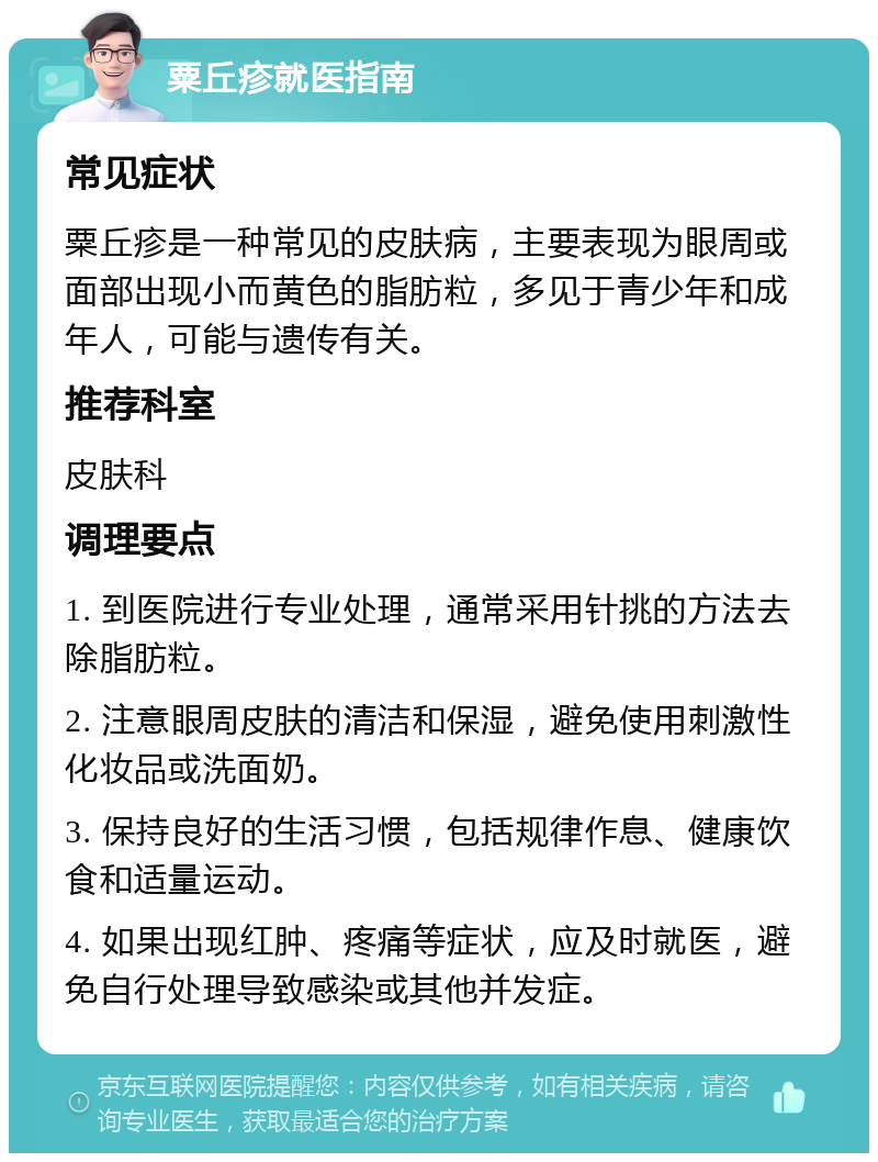 粟丘疹就医指南 常见症状 粟丘疹是一种常见的皮肤病，主要表现为眼周或面部出现小而黄色的脂肪粒，多见于青少年和成年人，可能与遗传有关。 推荐科室 皮肤科 调理要点 1. 到医院进行专业处理，通常采用针挑的方法去除脂肪粒。 2. 注意眼周皮肤的清洁和保湿，避免使用刺激性化妆品或洗面奶。 3. 保持良好的生活习惯，包括规律作息、健康饮食和适量运动。 4. 如果出现红肿、疼痛等症状，应及时就医，避免自行处理导致感染或其他并发症。