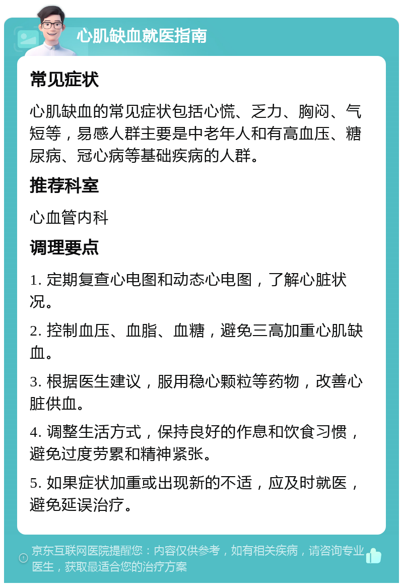 心肌缺血就医指南 常见症状 心肌缺血的常见症状包括心慌、乏力、胸闷、气短等，易感人群主要是中老年人和有高血压、糖尿病、冠心病等基础疾病的人群。 推荐科室 心血管内科 调理要点 1. 定期复查心电图和动态心电图，了解心脏状况。 2. 控制血压、血脂、血糖，避免三高加重心肌缺血。 3. 根据医生建议，服用稳心颗粒等药物，改善心脏供血。 4. 调整生活方式，保持良好的作息和饮食习惯，避免过度劳累和精神紧张。 5. 如果症状加重或出现新的不适，应及时就医，避免延误治疗。