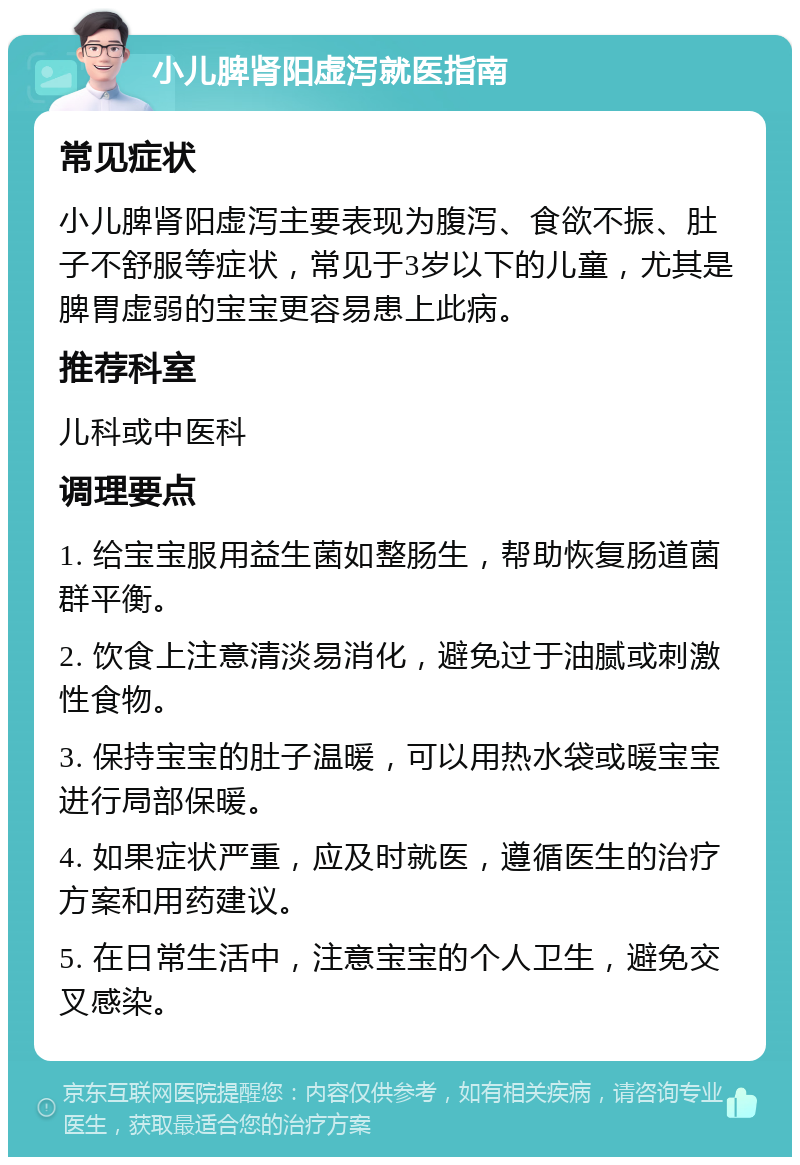 小儿脾肾阳虚泻就医指南 常见症状 小儿脾肾阳虚泻主要表现为腹泻、食欲不振、肚子不舒服等症状，常见于3岁以下的儿童，尤其是脾胃虚弱的宝宝更容易患上此病。 推荐科室 儿科或中医科 调理要点 1. 给宝宝服用益生菌如整肠生，帮助恢复肠道菌群平衡。 2. 饮食上注意清淡易消化，避免过于油腻或刺激性食物。 3. 保持宝宝的肚子温暖，可以用热水袋或暖宝宝进行局部保暖。 4. 如果症状严重，应及时就医，遵循医生的治疗方案和用药建议。 5. 在日常生活中，注意宝宝的个人卫生，避免交叉感染。