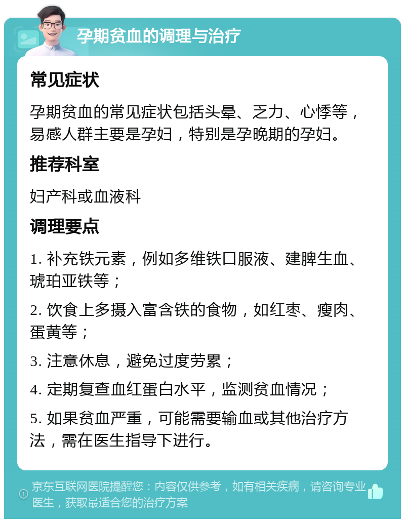 孕期贫血的调理与治疗 常见症状 孕期贫血的常见症状包括头晕、乏力、心悸等，易感人群主要是孕妇，特别是孕晚期的孕妇。 推荐科室 妇产科或血液科 调理要点 1. 补充铁元素，例如多维铁口服液、建脾生血、琥珀亚铁等； 2. 饮食上多摄入富含铁的食物，如红枣、瘦肉、蛋黄等； 3. 注意休息，避免过度劳累； 4. 定期复查血红蛋白水平，监测贫血情况； 5. 如果贫血严重，可能需要输血或其他治疗方法，需在医生指导下进行。