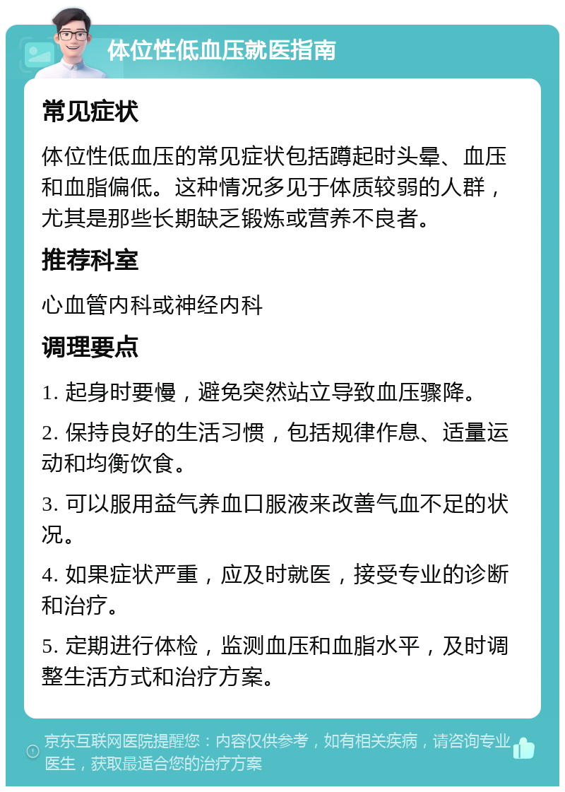 体位性低血压就医指南 常见症状 体位性低血压的常见症状包括蹲起时头晕、血压和血脂偏低。这种情况多见于体质较弱的人群，尤其是那些长期缺乏锻炼或营养不良者。 推荐科室 心血管内科或神经内科 调理要点 1. 起身时要慢，避免突然站立导致血压骤降。 2. 保持良好的生活习惯，包括规律作息、适量运动和均衡饮食。 3. 可以服用益气养血口服液来改善气血不足的状况。 4. 如果症状严重，应及时就医，接受专业的诊断和治疗。 5. 定期进行体检，监测血压和血脂水平，及时调整生活方式和治疗方案。