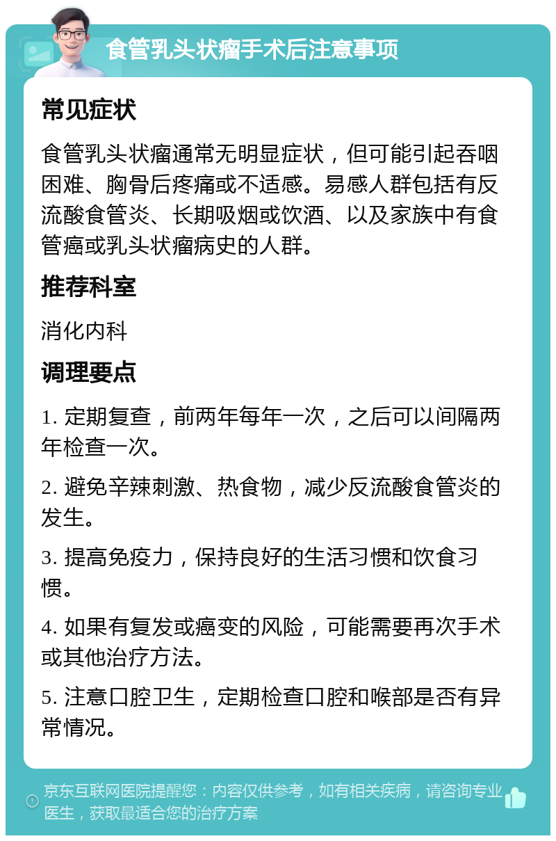 食管乳头状瘤手术后注意事项 常见症状 食管乳头状瘤通常无明显症状，但可能引起吞咽困难、胸骨后疼痛或不适感。易感人群包括有反流酸食管炎、长期吸烟或饮酒、以及家族中有食管癌或乳头状瘤病史的人群。 推荐科室 消化内科 调理要点 1. 定期复查，前两年每年一次，之后可以间隔两年检查一次。 2. 避免辛辣刺激、热食物，减少反流酸食管炎的发生。 3. 提高免疫力，保持良好的生活习惯和饮食习惯。 4. 如果有复发或癌变的风险，可能需要再次手术或其他治疗方法。 5. 注意口腔卫生，定期检查口腔和喉部是否有异常情况。