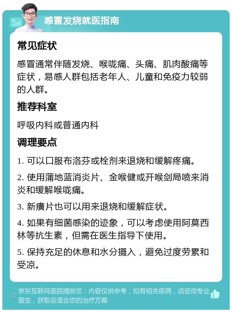 感冒发烧就医指南 常见症状 感冒通常伴随发烧、喉咙痛、头痛、肌肉酸痛等症状，易感人群包括老年人、儿童和免疫力较弱的人群。 推荐科室 呼吸内科或普通内科 调理要点 1. 可以口服布洛芬或栓剂来退烧和缓解疼痛。 2. 使用蒲地蓝消炎片、金喉健或开喉剑局喷来消炎和缓解喉咙痛。 3. 新癀片也可以用来退烧和缓解症状。 4. 如果有细菌感染的迹象，可以考虑使用阿莫西林等抗生素，但需在医生指导下使用。 5. 保持充足的休息和水分摄入，避免过度劳累和受凉。